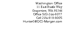 Text Box: Washington Office
		11 East Rustle Way	Grapeview, WA 98546
Office 503-266-8077
Cell 206-818-8005
     HunterS@DCS-Morgan.com
